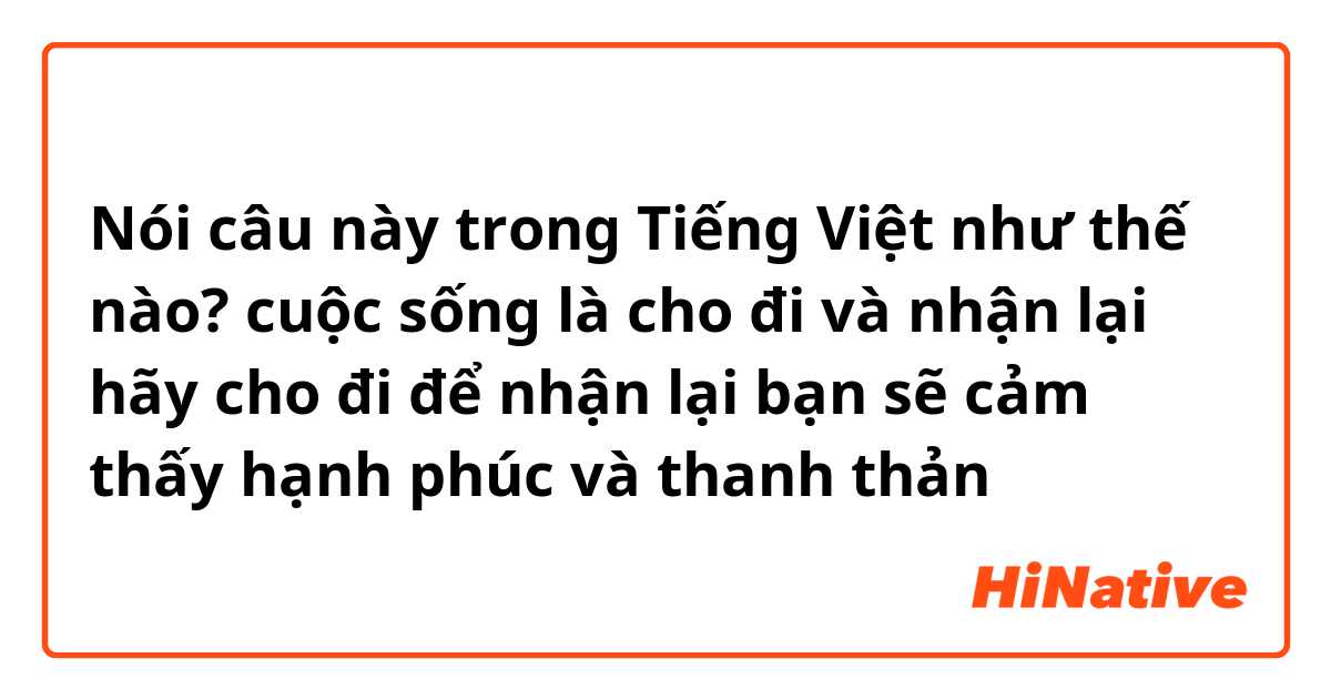 Nói câu này trong Tiếng Việt như thế nào? cuộc sống là cho đi và nhận lại hãy cho đi để nhận lại bạn sẽ cảm thấy hạnh phúc và thanh thản