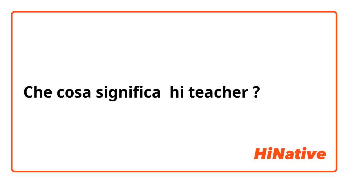 Che cosa significa hi teacher ?