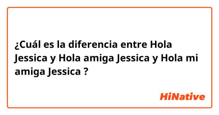 ¿Cuál es la diferencia entre Hola Jessica y Hola amiga Jessica y Hola mi amiga Jessica ?