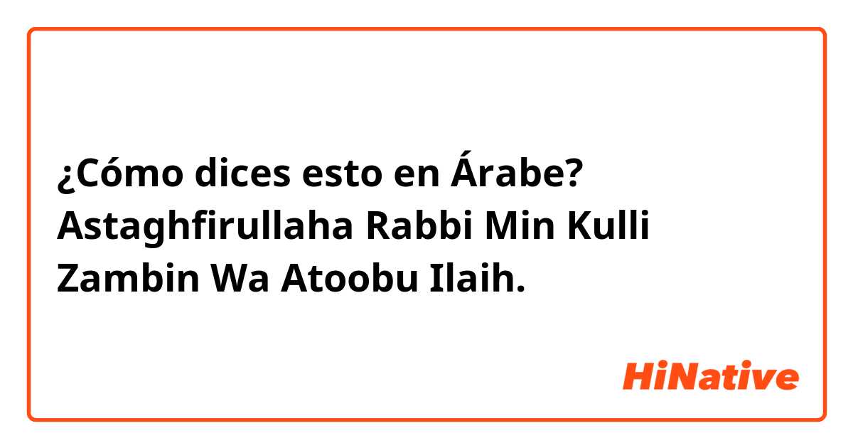 ¿Cómo dices esto en Árabe? Astaghfirullaha Rabbi Min Kulli Zambin Wa Atoobu Ilaih.
