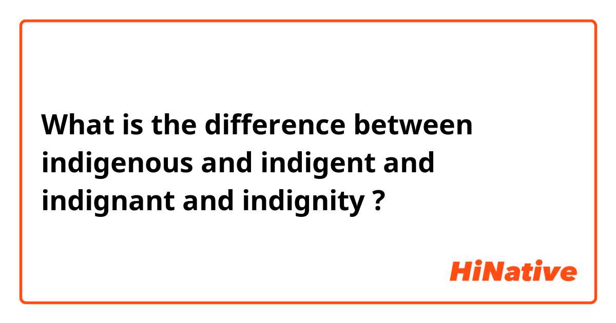 What is the difference between indigenous and indigent and indignant and indignity ?