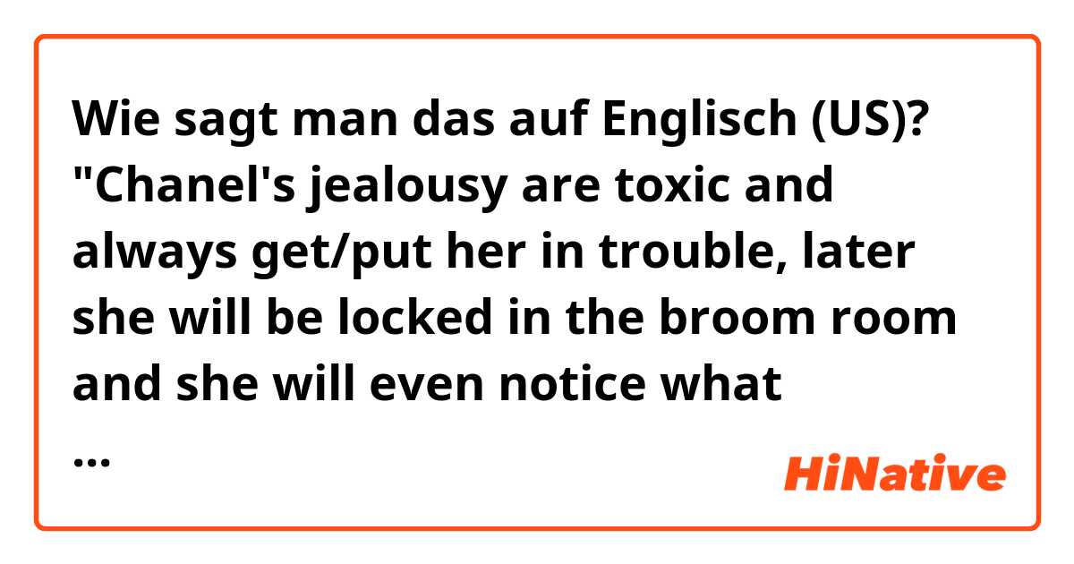 Wie sagt man das auf Englisch (US)? "Chanel's jealousy are toxic and always get/put her in trouble, later she will be locked in the broom room and she will even notice what happens!"

This is correct? Correct me, please! (Chanel it's a character in a parody) . 