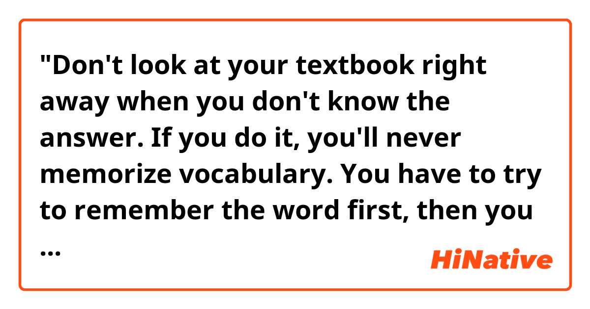 "Don't look at your textbook right away when you don't know the answer. If you do it, you'll never memorize vocabulary. You have to try to remember the word first, then you look at the answer. It'll help the word sink into your brain."

Hello! Do you think the sentences above sound natural? Thank you. 