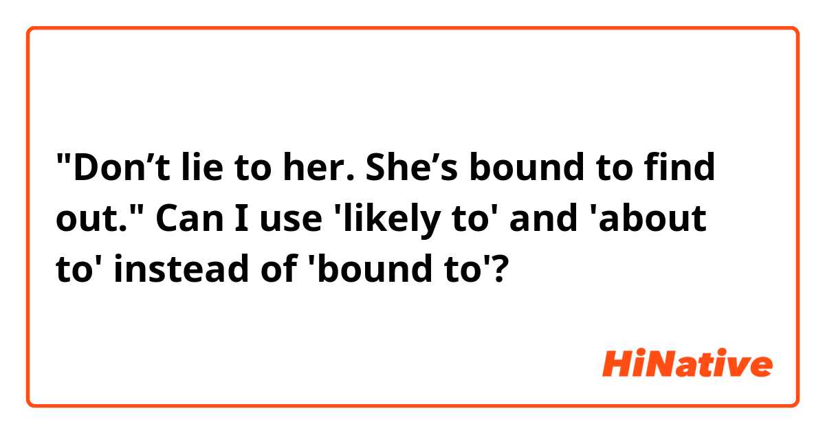 "Don’t lie to her. She’s bound to find out."
Can I use 'likely to' and 'about to' instead of 'bound to'?
