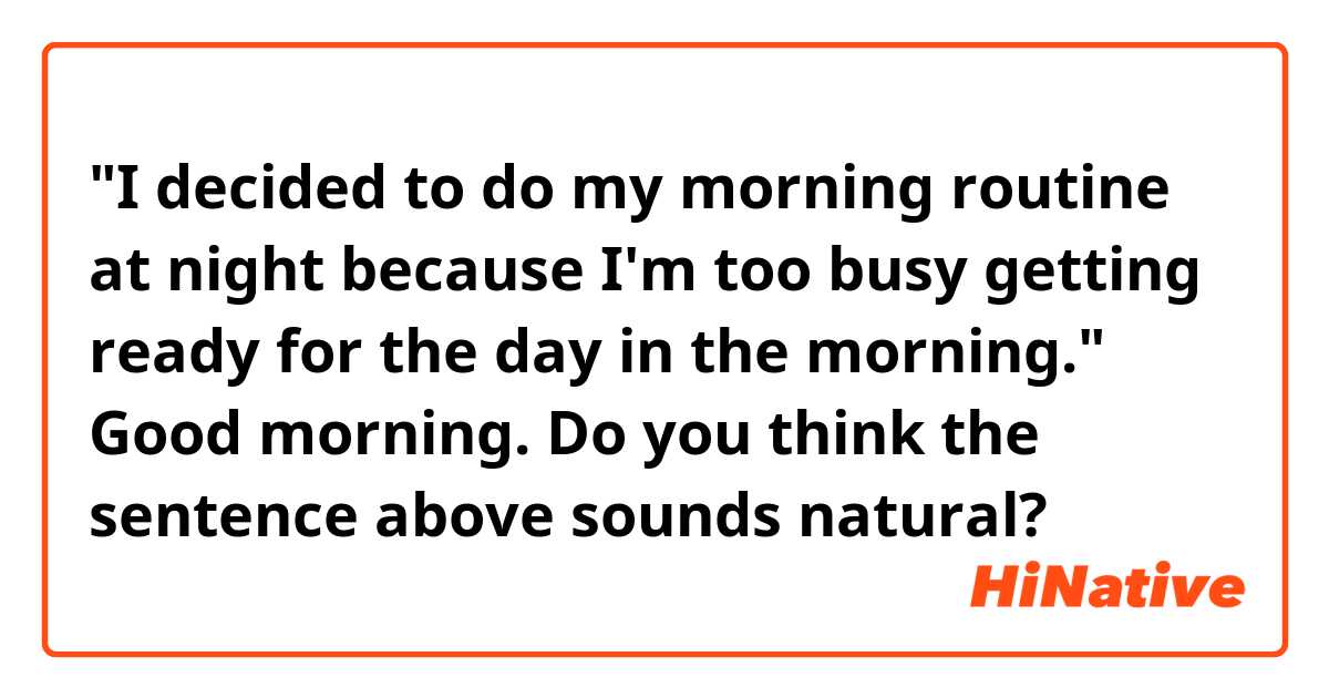 "I decided to do my morning routine at night because I'm too busy getting ready for the day in the morning."

Good morning. Do you think the sentence above sounds natural?