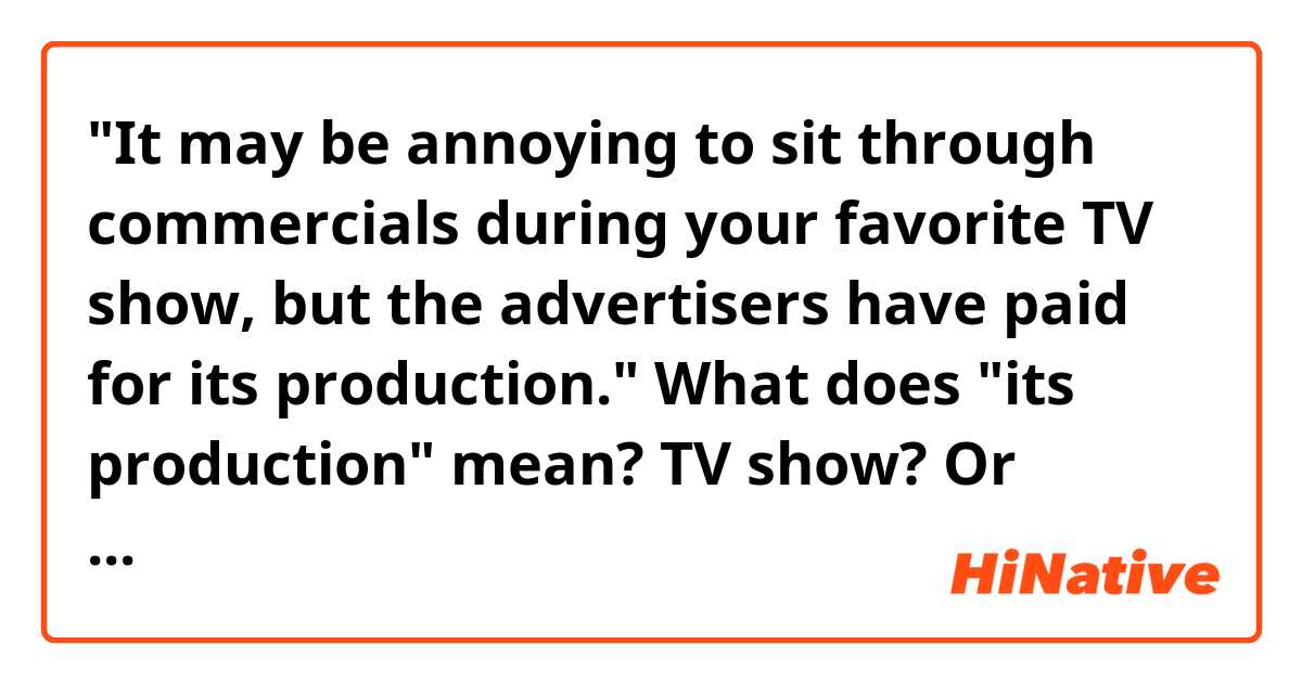"It may be annoying to sit through commercials during your favorite TV show, but the advertisers have paid for its production."

What does "its production" mean? TV show? Or commercials?
