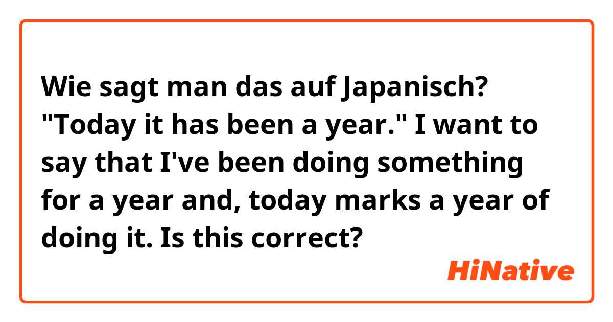 Wie sagt man das auf Japanisch? "Today it has been a year." I want to say that I've been doing something for a year and, today marks a year of doing it. Is this correct?

今日は一年間です。
