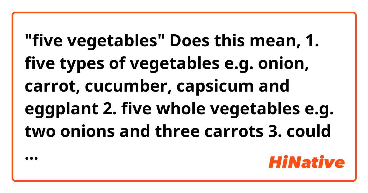 "five vegetables"
Does this mean,
1. five types of vegetables e.g. onion, carrot, cucumber, capsicum and eggplant
2. five whole vegetables e.g. two onions and three carrots
3. could be either