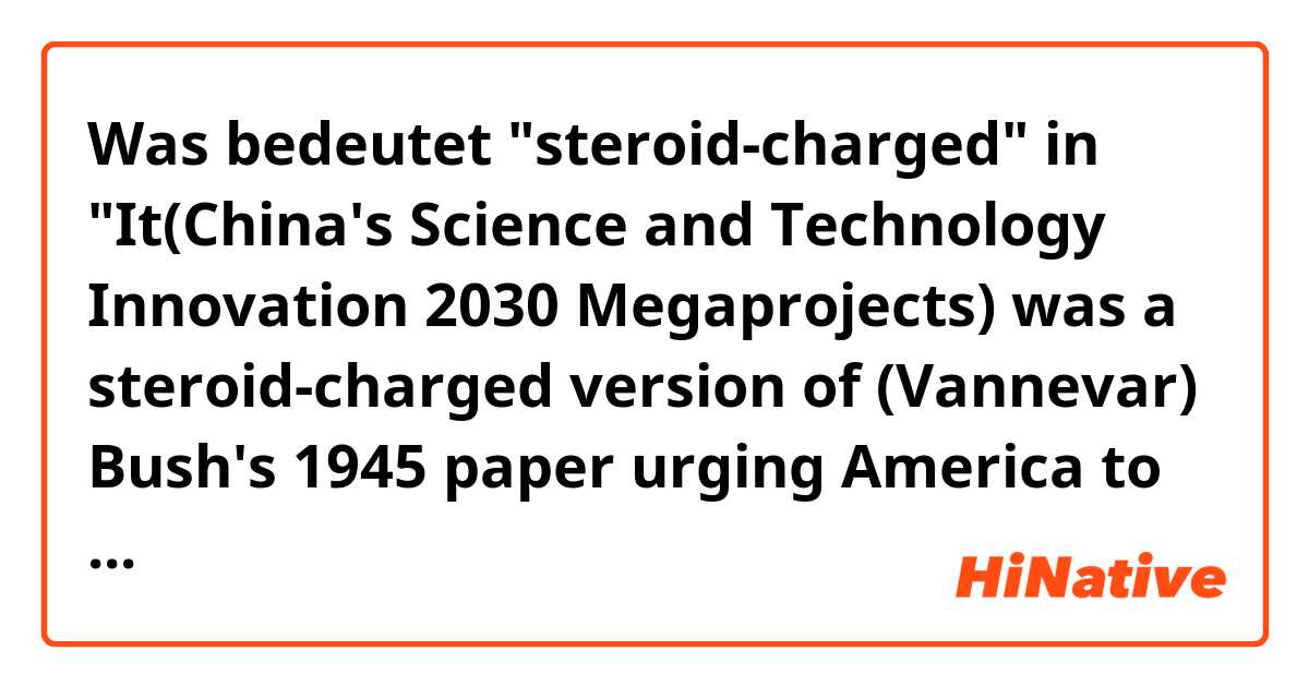 Was bedeutet "steroid-charged" in "It(China's Science and Technology Innovation 2030 Megaprojects) was a steroid-charged version of (Vannevar) Bush's 1945 paper urging America to combine federal dollars with university and corporate labs."?