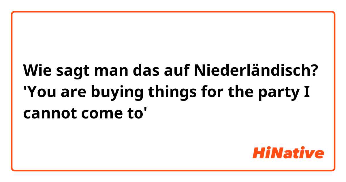 Wie sagt man das auf Niederländisch? 'You are buying things for the party I cannot come to'
