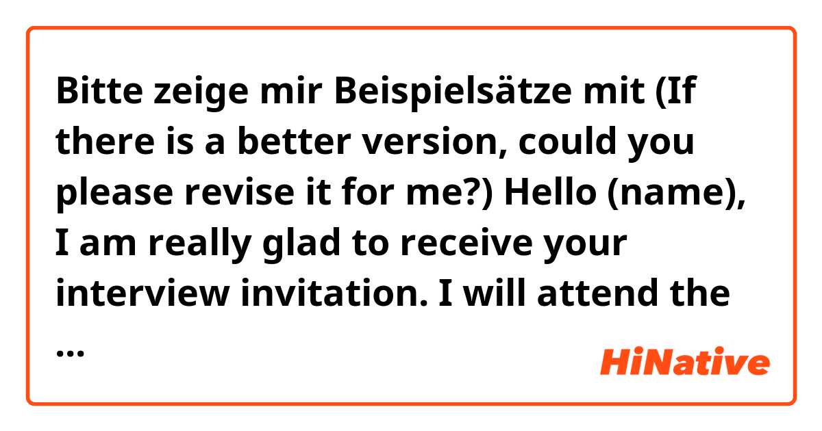Bitte zeige mir Beispielsätze mit (If there is a better version, could you please revise it for me?)

Hello (name),

I am really glad to receive your interview invitation. I will attend the interview on time.
Looking forward to seeing you on 7/24.

Regards,
Davis(my name).