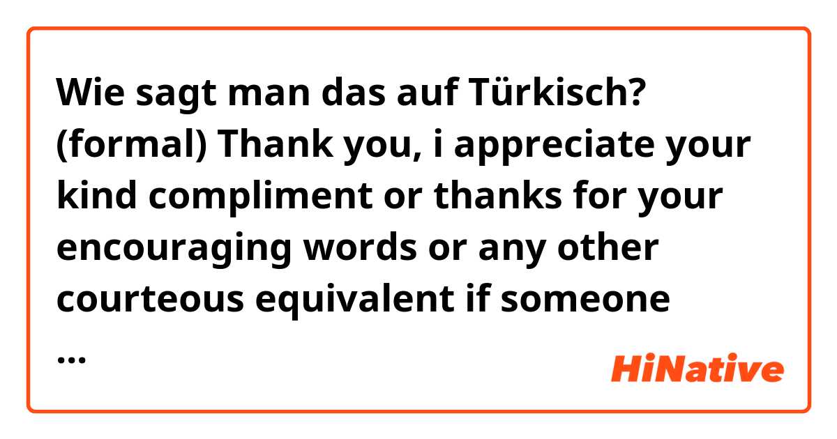 Wie sagt man das auf Türkisch? (formal) Thank you, i appreciate your kind compliment or thanks for your encouraging words or any other courteous equivalent if someone (boss, co-worker) complimented me on my work for eg.