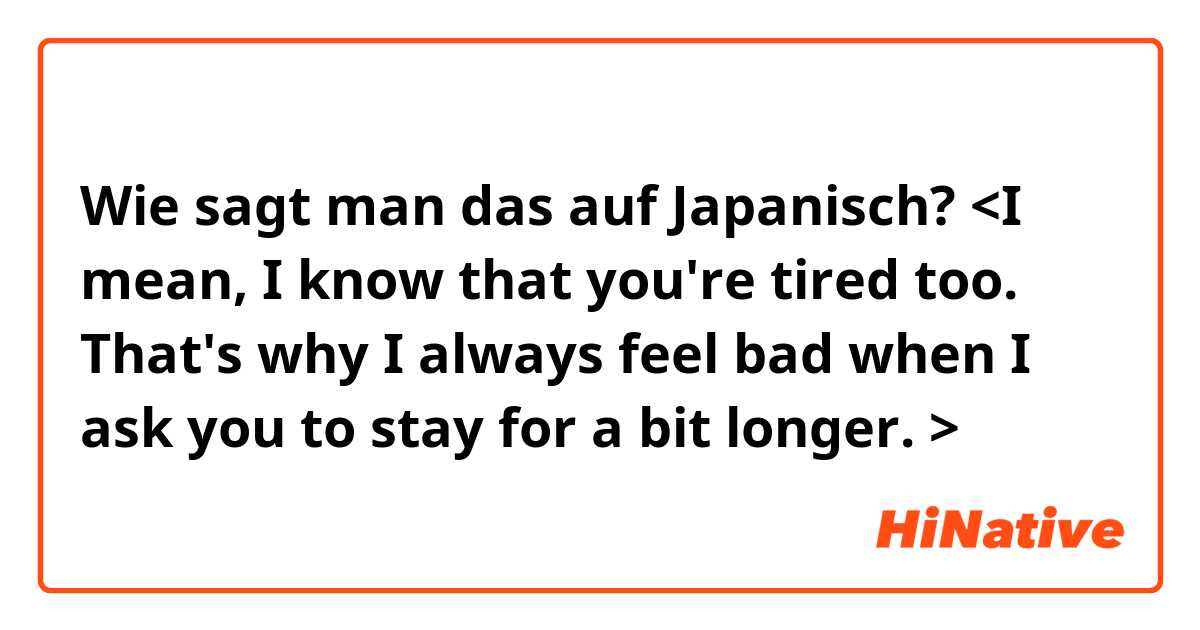 Wie sagt man das auf Japanisch? <I mean, I know that you're tired too. That's why I always feel bad when I ask you to stay for a bit longer. > 