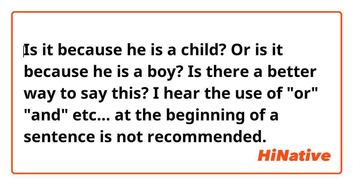 ​‎Is it because he is a child? Or is it because he is a boy?

Is there a better way to say this? I hear the use of "or" "and" etc… at the beginning of a sentence is not recommended.