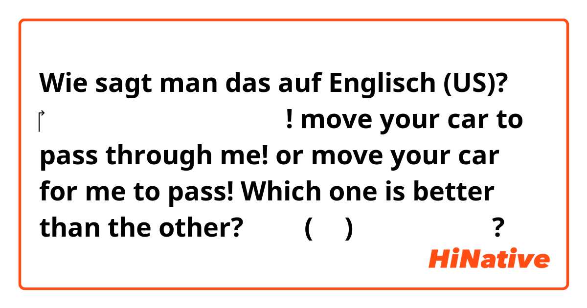 Wie sagt man das auf Englisch (US)? ‎제가 지나가도록 차 이동해 주세요! 
move your car to pass through me!
or move your car for me to pass!
Which one is better than the other? 는 영어(미국)로 뭐라고 말하나요?