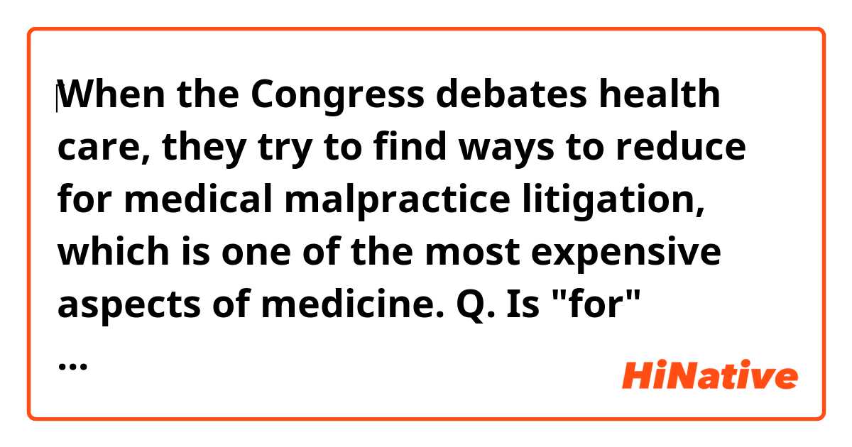‎When the Congress debates health care, they try to find ways to reduce for medical malpractice litigation, which is one of the most expensive aspects of medicine.

Q. Is "for" necessary in that sentece? in between "reduce" and "medical malpractice litigation"?