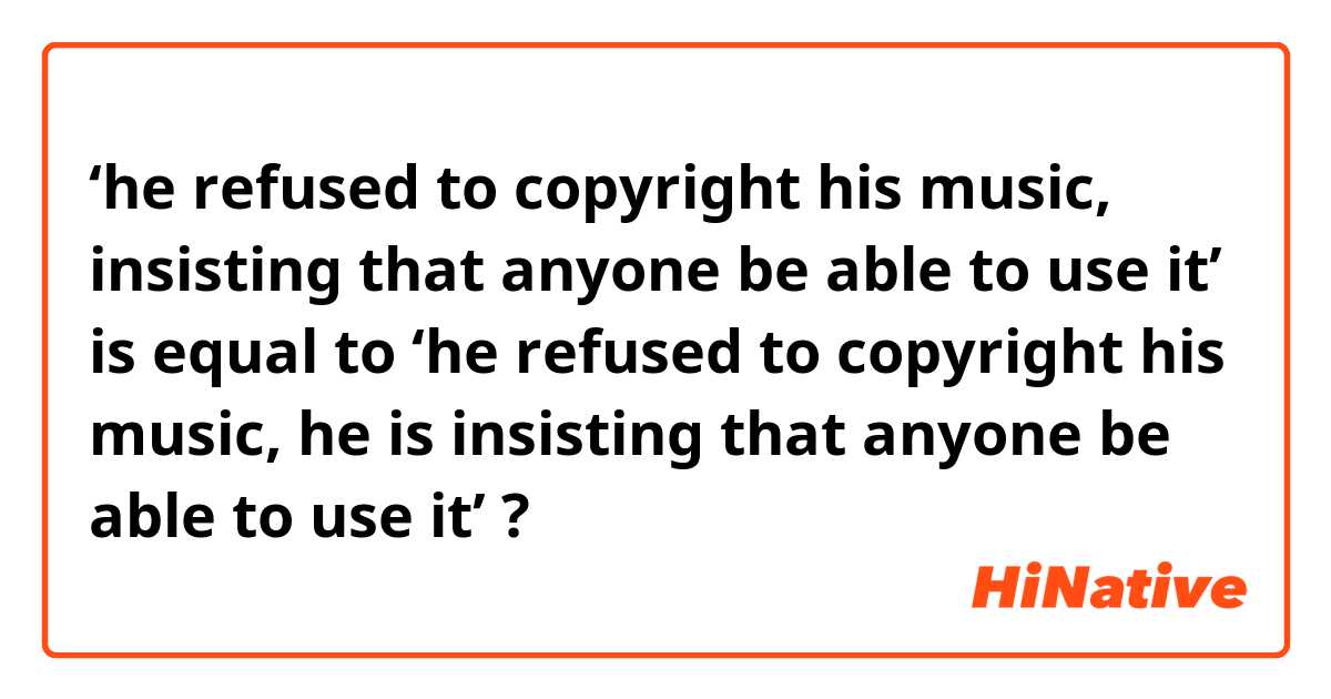 ‘he refused to copyright his music, insisting that anyone be able to use it’ 
is equal to 
‘he refused to copyright his music, he is insisting that anyone be able to use it’ ?