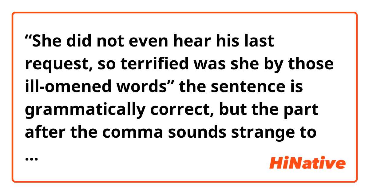 “She did not even hear his last request, so terrified was she by those ill-omened words”
the sentence is grammatically correct, but the part after the comma sounds strange to me. Could you please explain its grammar rules?