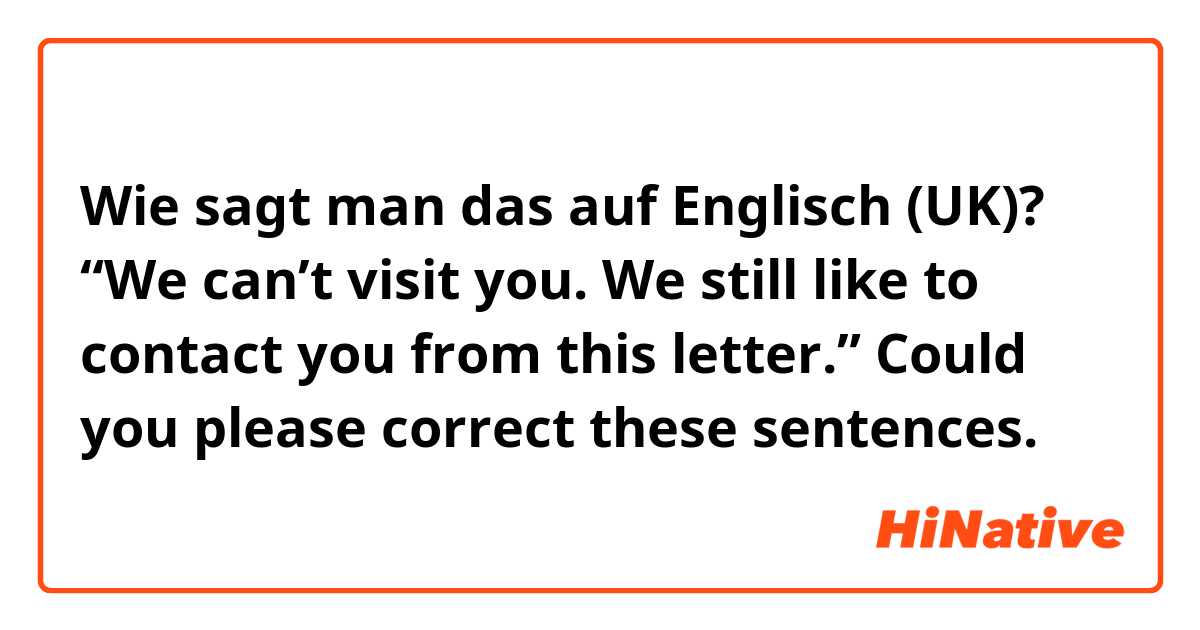 Wie sagt man das auf Englisch (UK)? “We can’t visit you. We still like to contact you from this letter.”

Could you please correct these sentences. 