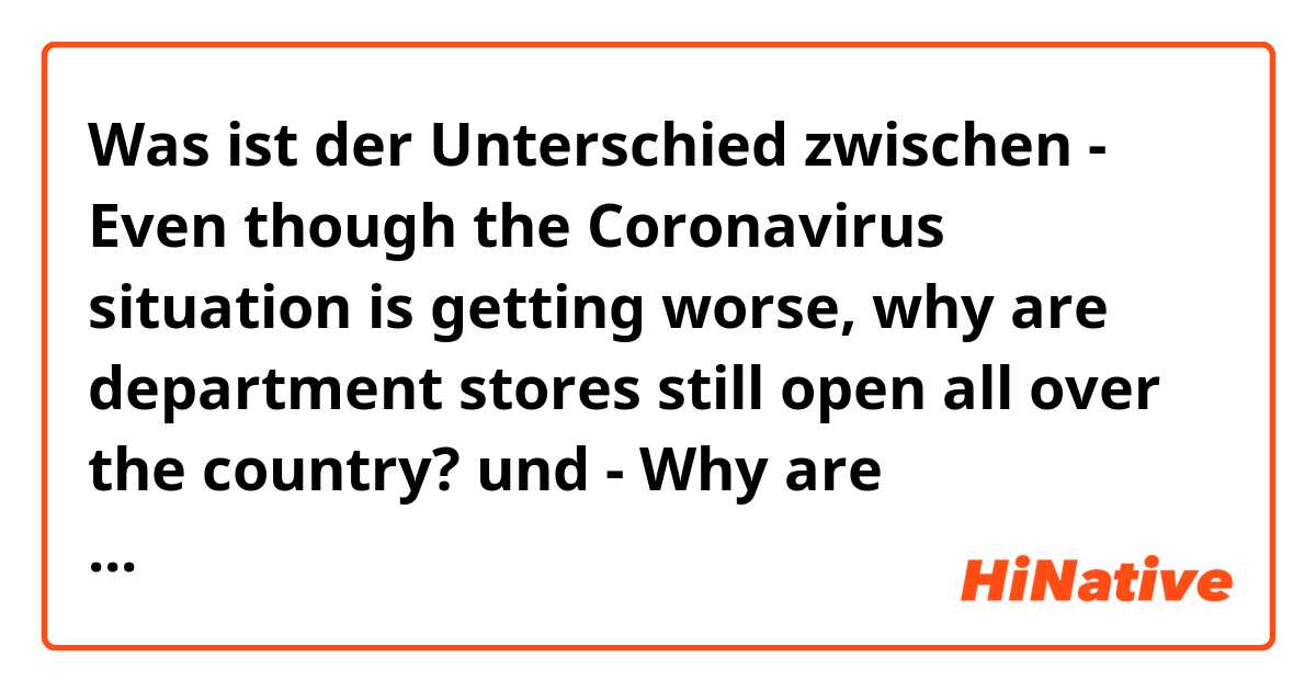 Was ist der Unterschied zwischen - Even though the Coronavirus situation is getting worse, why are department stores still open all over the country?
 und - Why are department stores still open all over the country even though the Coronavirus situation is getting worse? ?