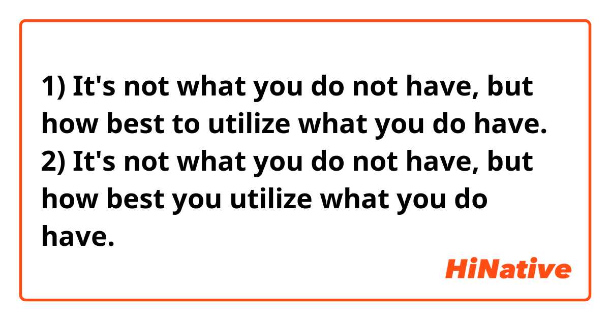 1) It's not what you do not have,  but how best to utilize what you do have. 

2) It's not what you do not have,  but how best you utilize what you do have. 