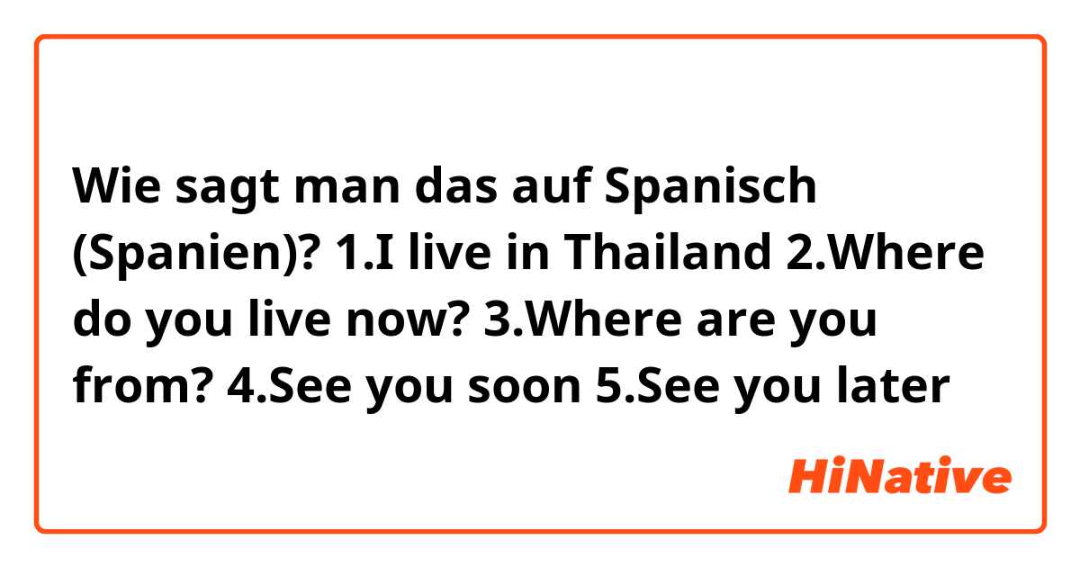 Wie sagt man das auf Spanisch (Spanien)? 1.I live in Thailand

2.Where do you live now?

3.Where are you from?

4.See you soon 

5.See you later