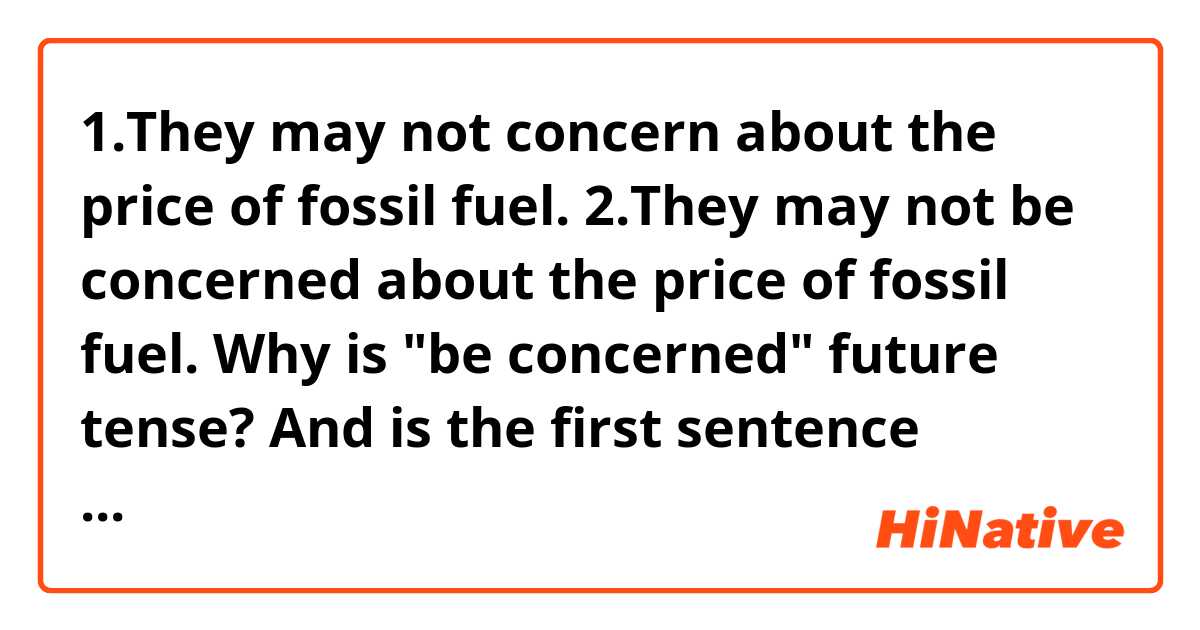 1.They may not concern about the price of fossil fuel. 
2.They may not be concerned about the price of fossil fuel.

Why is "be concerned" future tense?
And is the first sentence wrong?
