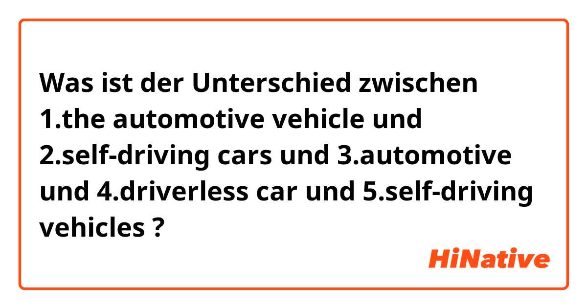 Was ist der Unterschied zwischen 1.the automotive vehicle  und 2.self-driving cars und 3.automotive und 4.driverless car und 5.self-driving vehicles ?