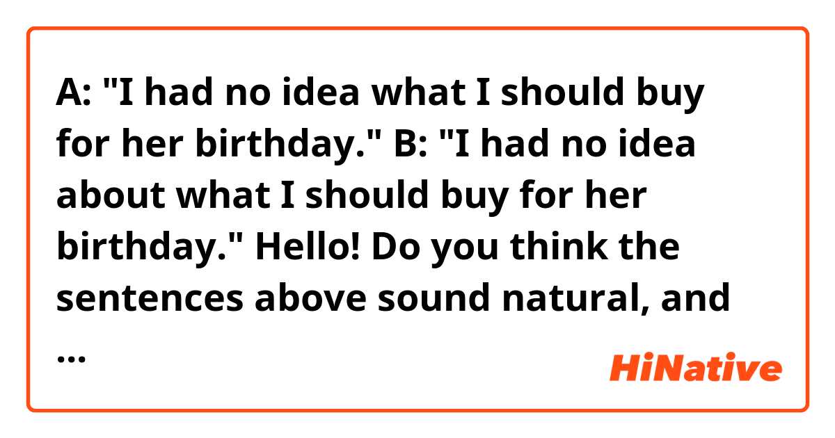 A: "I had no idea what I should buy for her birthday."
B: "I had no idea about what I should buy for her birthday."

Hello! Do you think the sentences above sound natural, and "about" is optional? Thank you!