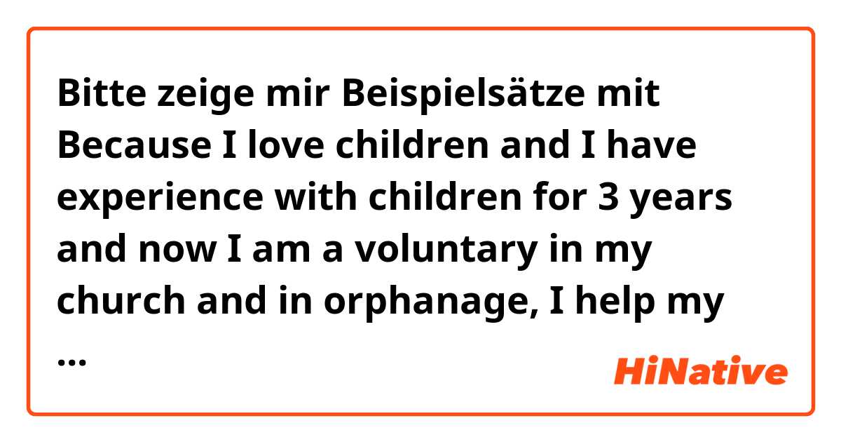 Bitte zeige mir Beispielsätze mit Because I love children and  I have experience with children for 3 years and now I am a voluntary in my church and in orphanage, I help my mother take care my sister..