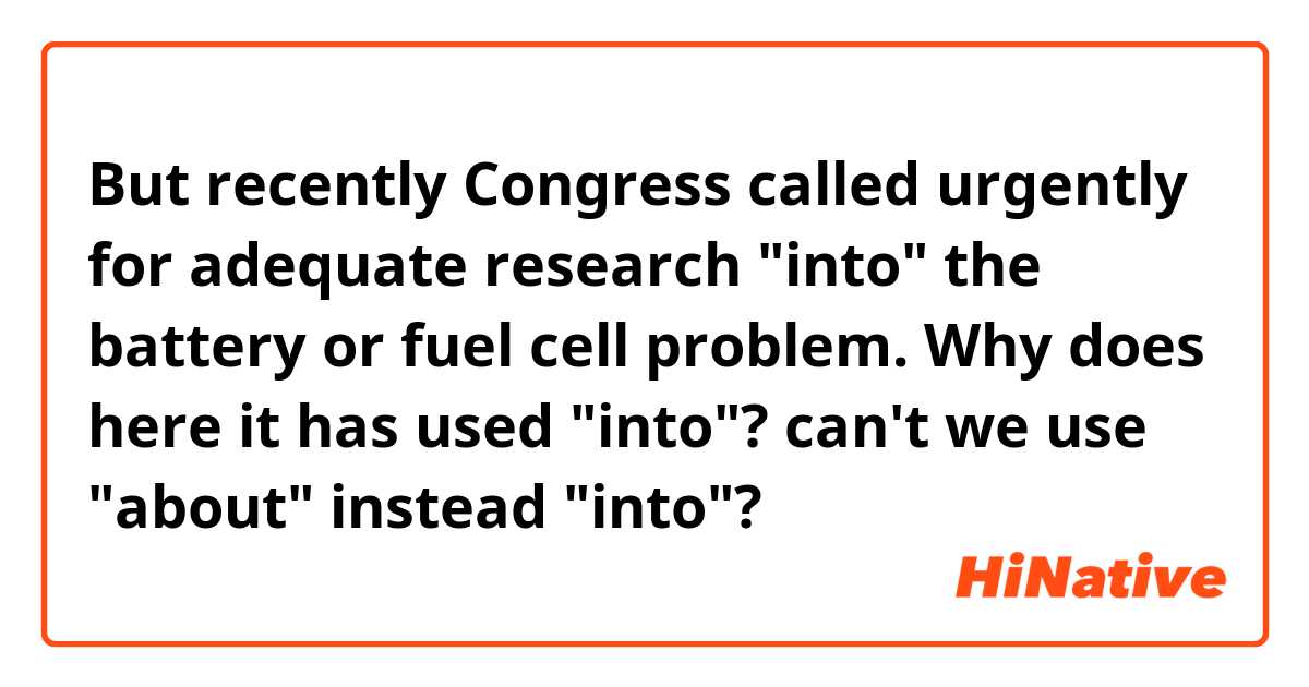 But recently Congress called urgently for adequate research "into" the battery or fuel cell problem.

Why does here it has used "into"? can't we use "about" instead "into"?