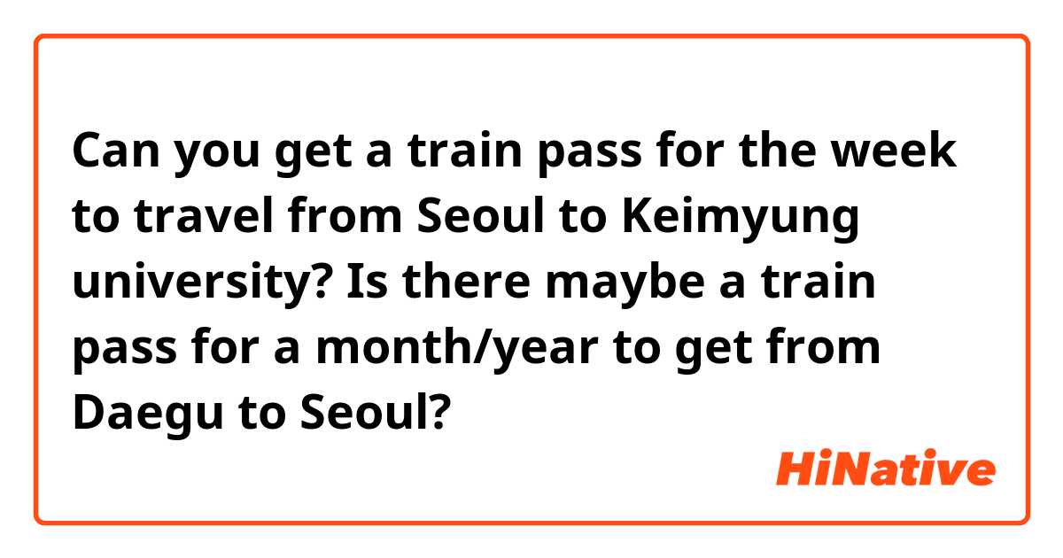 Can you get a train pass for the week to travel from Seoul to Keimyung university? Is there maybe a train pass for a month/year to get from Daegu to Seoul?