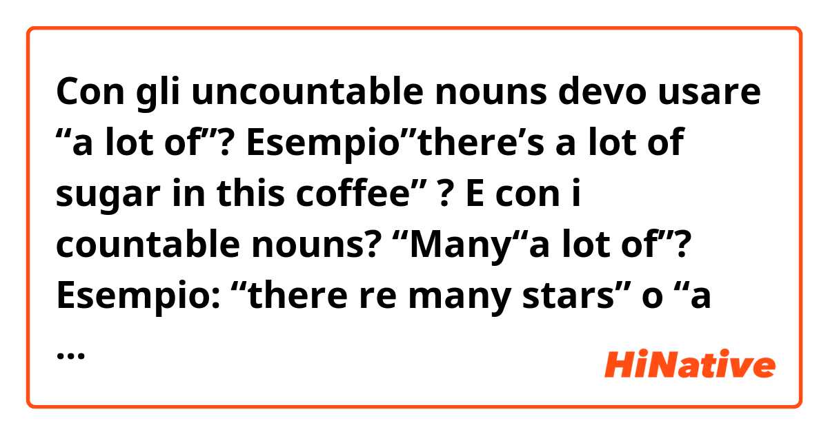 Con gli uncountable nouns devo usare  “a lot of”? Esempio”there’s a lot of sugar in this coffee” ?
E con i countable nouns? “Many“a lot of”?
Esempio: “there re many stars” o “a lot of stars”?
Infine people è uncountable o countable? Poiché io tradurrei “there is a lot of people” come “”c’è molta gente” e “there’re many people” come “”ci sono molte persone”. Quindi direi countable ma non so..