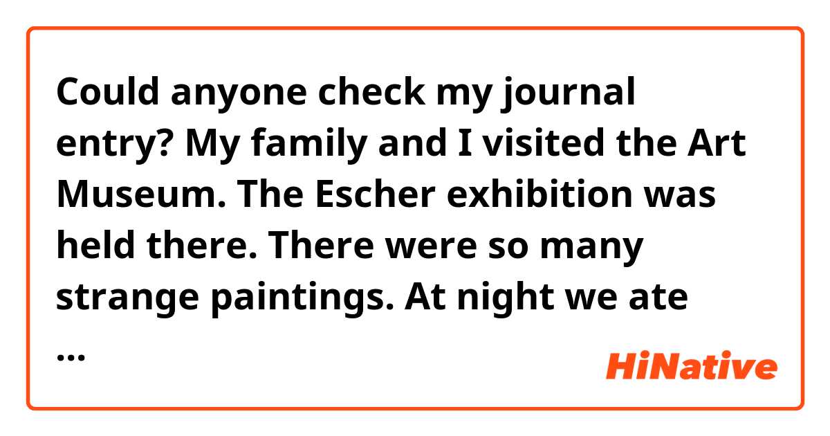 Could anyone check my journal entry?

My family and I visited the Art Museum. The Escher exhibition was held there. There were so many strange paintings. At night we ate Texas BBQ for the first time. We liked it so much.