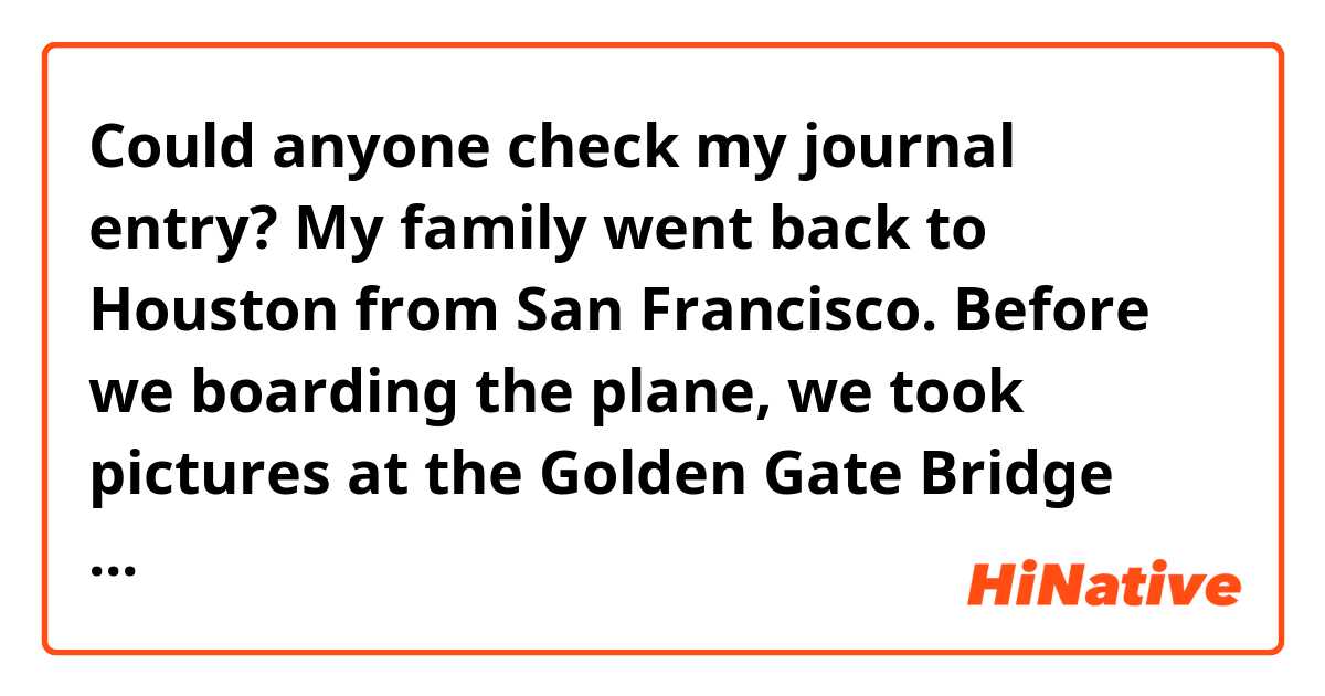 Could anyone check my journal entry?

My family went back to Houston from San Francisco. Before we boarding the plane, we took pictures at the Golden Gate Bridge viewpoint. When we got to Houston, we missed Texas food, so we ate Texas BBQ for dinner. Our 4 Night 5 Days trip was so nice!