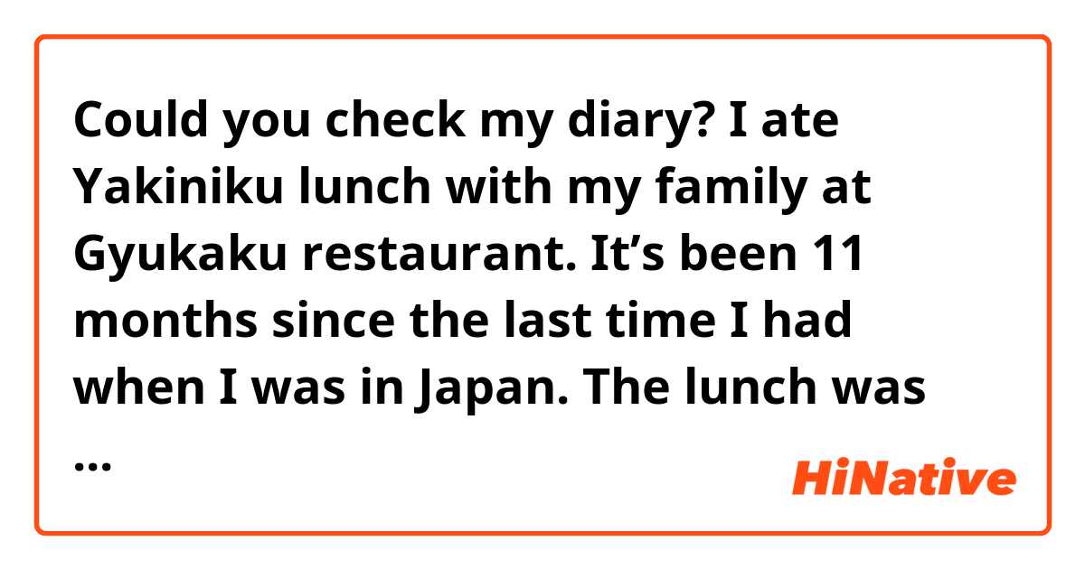 Could you check my diary?

I ate Yakiniku lunch with my family at Gyukaku restaurant. It’s been 11 months since the last time I had when I was in Japan. The lunch was great! When We were in Japan, we used to go to the Yakiniku restaurant or made a Yakiniku dinner at home. Now I’m thinking I will make a Yakiniku dinner in my house in the U.S..
