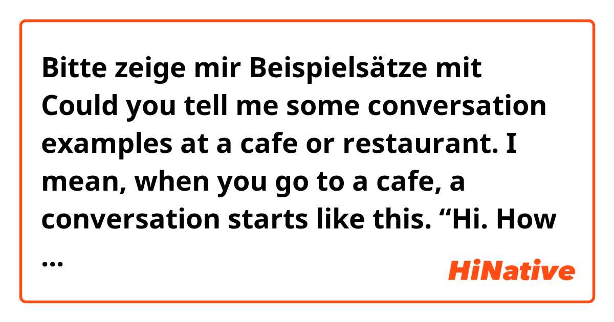 Bitte zeige mir Beispielsätze mit Could you tell me some conversation examples at a cafe or restaurant. I mean, when you go to a cafe, a conversation starts like this. “Hi. How are you doing?” “Good. You?” “Fine, thanks. Are you ready to order?”...(conversation continue.) It’s like this..