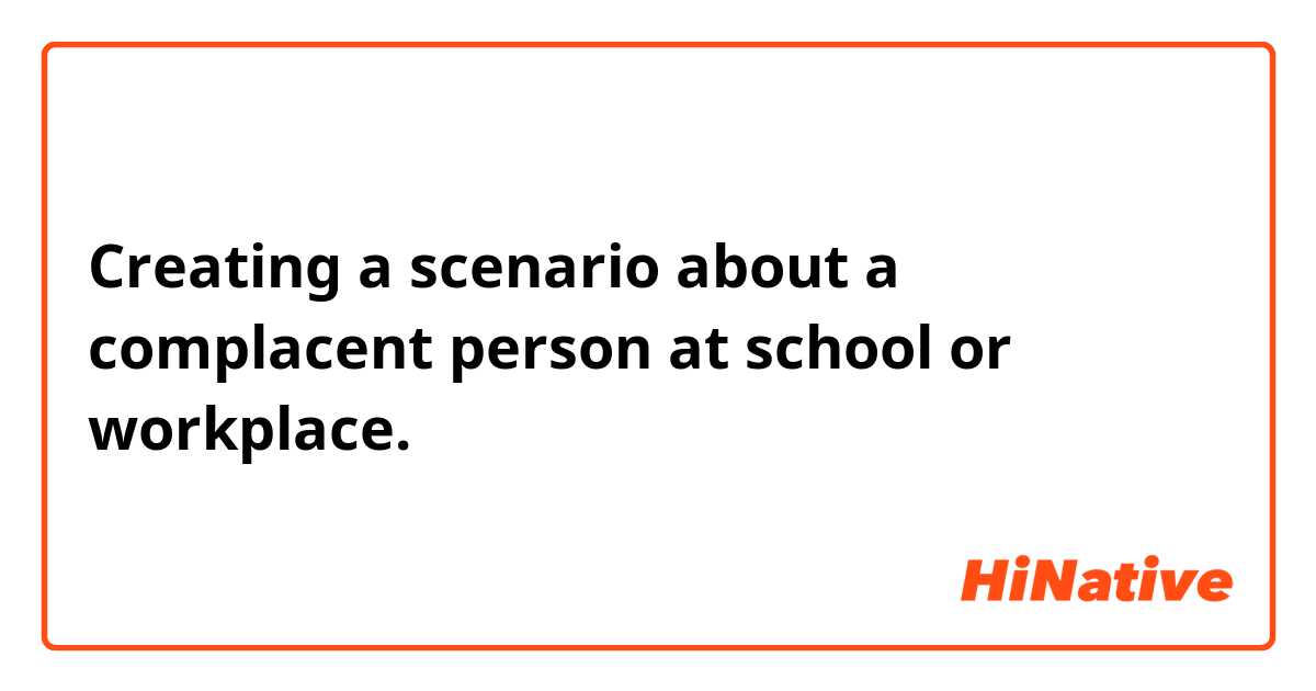 Creating a scenario about a complacent person at school or workplace. 
