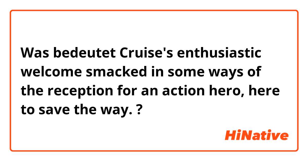 Was bedeutet Cruise's enthusiastic welcome smacked in some ways of the reception for an action hero, here to save the way.?