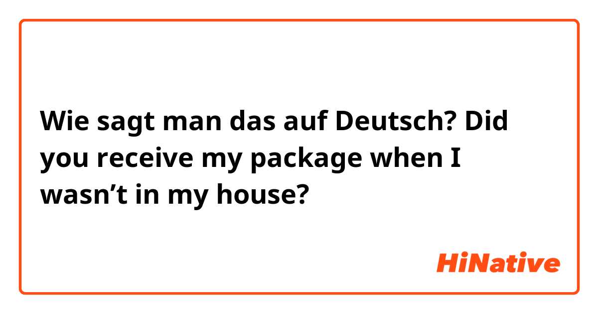 Wie sagt man das auf Deutsch? Did you receive my package when I wasn’t in my house?