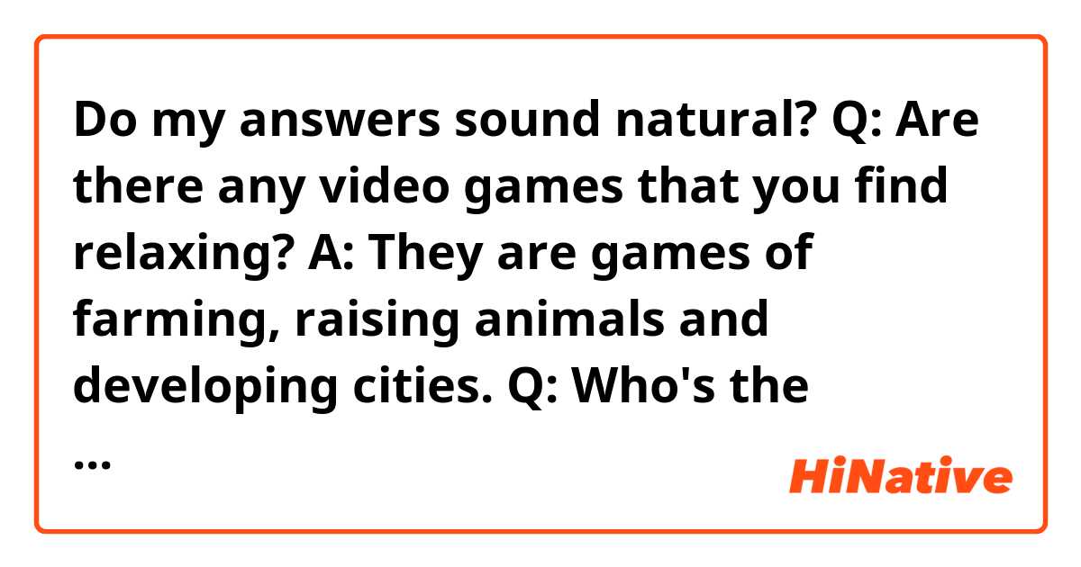 Do my answers sound natural?

Q: Are there any video games that you find relaxing?

A: They are games of farming, raising animals and developing cities.

Q: Who's the biggest gamer you know? What sort of games do they play?

A: My sister often plays games like Splatoon, Pokémon, etc. When we were kids, we would often play games together.

Q: Would you describe yourself as competitive?

A: Not so much, but I sometimes hope I would be more superior than others at the area I’m interested in.