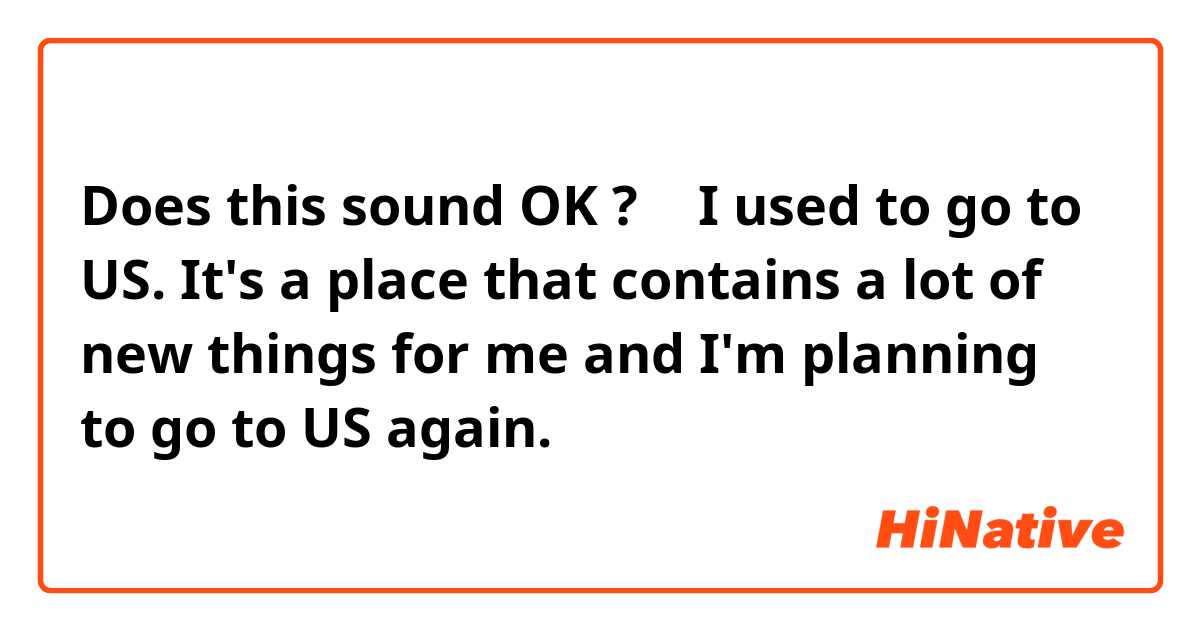 Does this sound OK ?
↓
I used to go to US. It's a place that contains a lot of new things for me and I'm planning to go to US again.