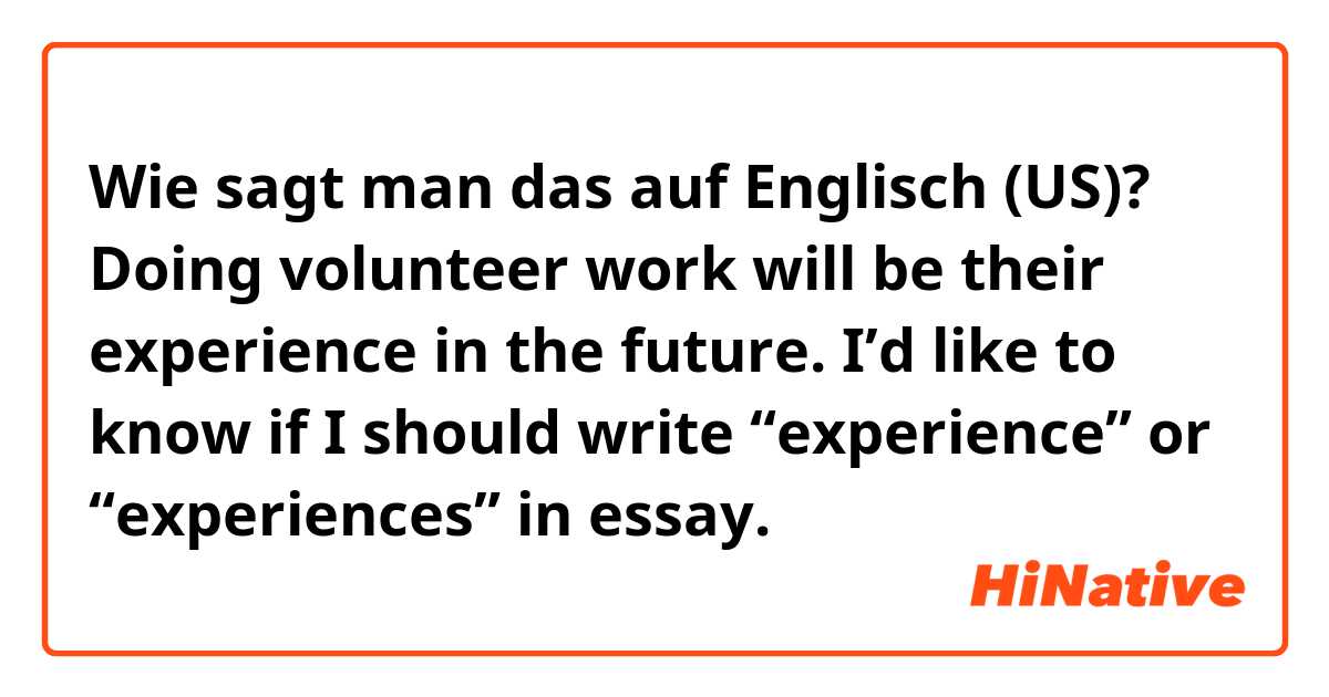 Wie sagt man das auf Englisch (US)? Doing volunteer work will be their experience in the future.

I’d like to know if I should write “experience” or “experiences” in essay.