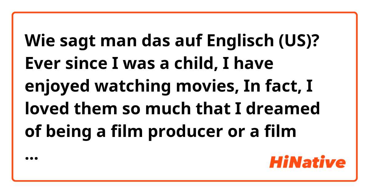 Wie sagt man das auf Englisch (US)? Ever since I was a child,  I have enjoyed watching movies, In fact, I loved them so much that I dreamed of being a film producer or a film scholar. Thus, I decided to pursue that line of study. Then I returned to high school again.  