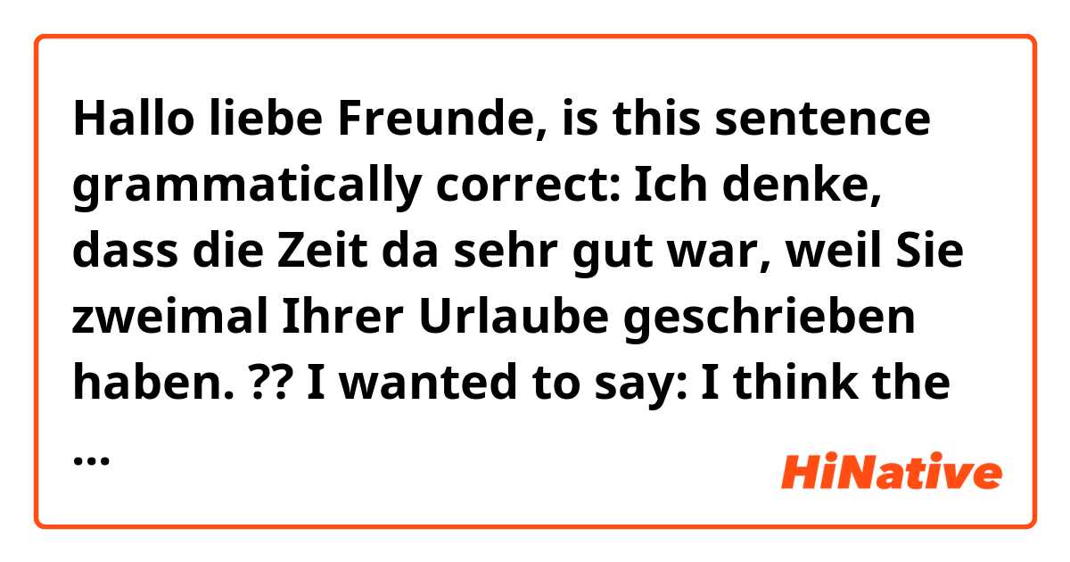 Hallo liebe Freunde,
is this sentence grammatically correct:

Ich denke, dass die Zeit da sehr gut war, weil Sie zweimal Ihrer Urlaube geschrieben haben.


??

📝 I wanted to say:

I think the time (you spent) there was really good because you wrote about your holiday twice.


And this is a comment on an article that my friend wrote twice and I was trying to joke with him 😁 ..
