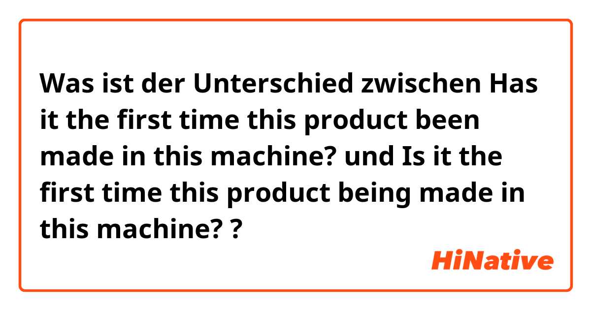 Was ist der Unterschied zwischen Has it the first time this product been made in this machine?  und Is it the first time this product being made in this machine?  ?