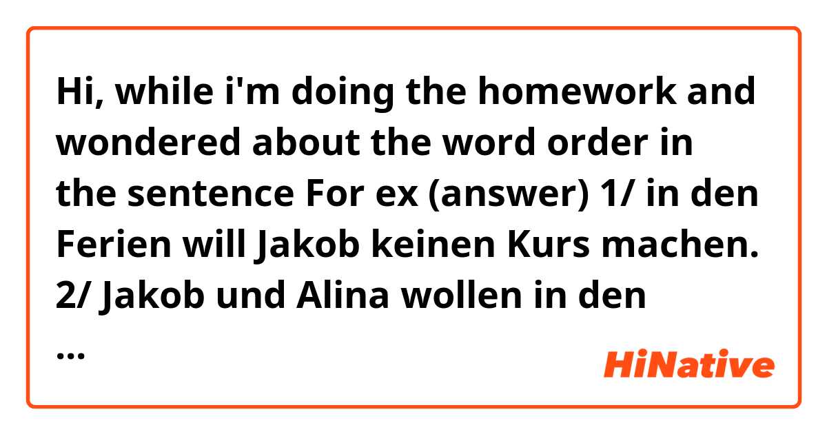 Hi, while i'm doing the homework and wondered about the word order in the sentence 
For ex (answer)
1/ in den Ferien will Jakob keinen Kurs machen.
2/ Jakob und Alina wollen in den Semesterferien keinen Stress haben
...
So we can put "in den Ferien"/ "in den Semesterferien" at the beginning or the middle of the sentence, right?
and is there any other rules to keep in mind? 
please let me know. Thank u very much 😄