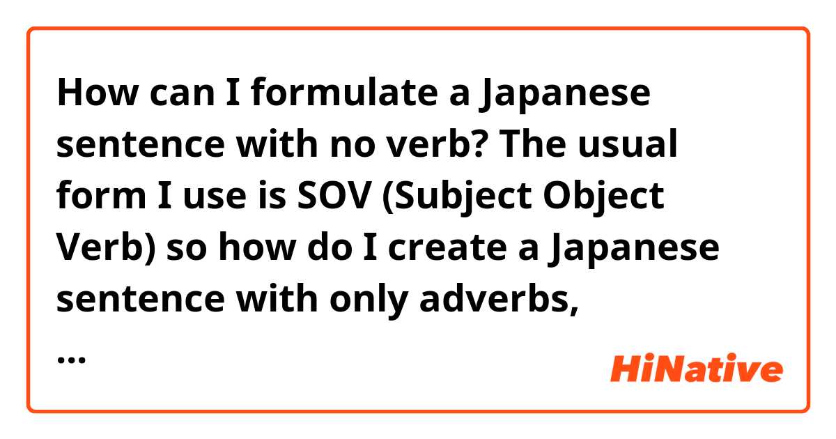 How can I formulate a Japanese sentence with no verb? The usual form I use is SOV (Subject Object Verb) so how do I create a Japanese sentence with only adverbs, adjectives, etc.