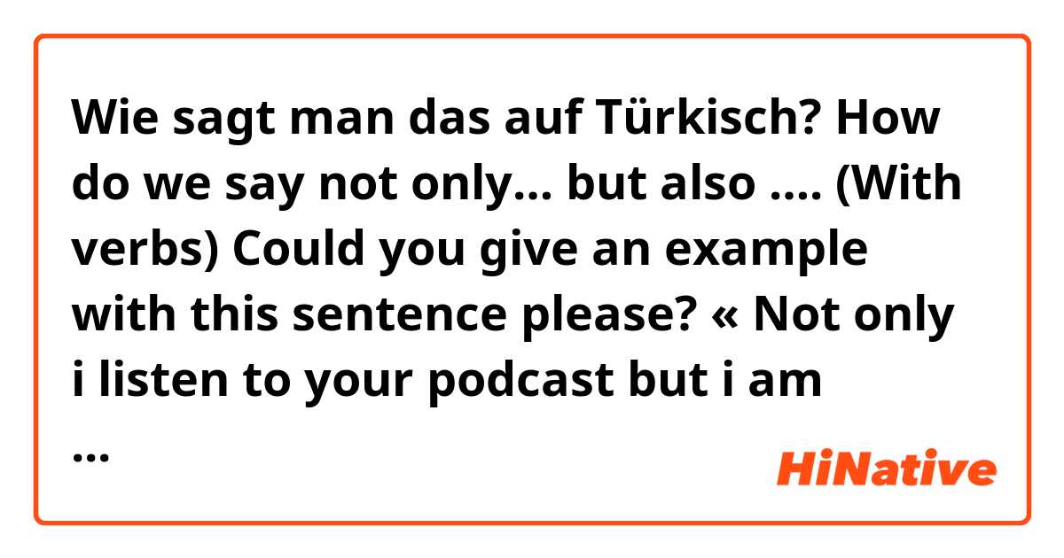 Wie sagt man das auf Türkisch? How do we say not only… but also …. (With verbs)

Could you give an example with this sentence please? « Not only i listen to your podcast but i am interested also in your future work »

More examples with translation are appreciated. 
Thank you😊