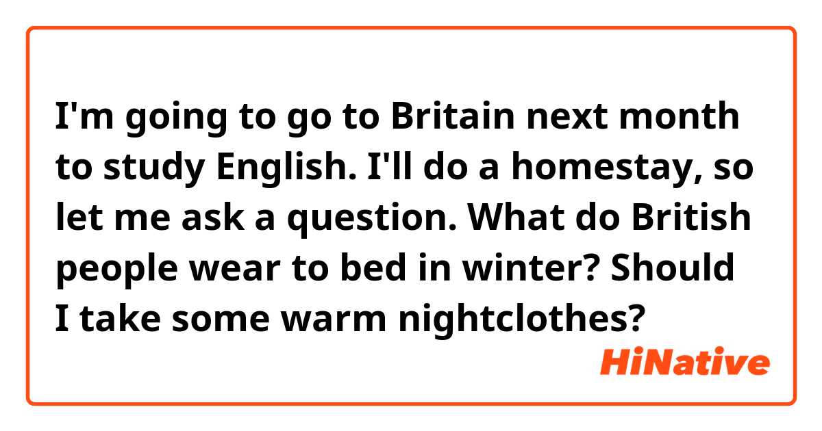 I'm going to go to Britain next month to study English. I'll do a homestay, so let me ask a question.
What do British people wear to bed in winter?
Should I take some warm nightclothes?